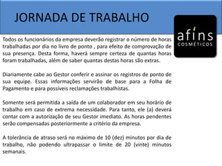 JORNADA DE TRABALHO
Todos os funcionários da empresa deverão registrar o número de horas
trabalhadas por dia no livro de ponto , para efeito de comprovação de
sua presença. Desta forma, haverá sempre certeza de quantas horas
foram trabalhadas, além de saber quantas destas horas são extras.
Diariamente cabe ao Gestor conferir e assinar os registros de ponto de
sua equipe. Essas informações servirão de base para a Folha de
Pagamento e para possíveis reclamações trabalhistas.
Somente será permitida a saída de um colaborador em seu horário de
trabalho em caso de extrema necessidade. Para tanto, ele (a) deverá
contar com a autorização de seu Gestor imediato. As horas pendentes
serão compensadas posteriormente a critério da empresa.
A tolerância de atraso será no máximo de 10 (dez) minutos por dia de
trabalho, não podendo ultrapassar o limite de 20 (vinte) minutos
semanais.
 
