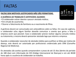 FALTAS
FALTAS SEM MOTIVOS JUSTIFICADOS NÃO SÃO PERMITIDAS.
A AUSÊNCIA AO TRABALHO É JUSTIFICÁVEL QUANDO:
O colaborador estiver doente e possuir atestado médico;
Em virtude de casamento;
Ocorrer o falecimento de familiares ou o nascimento de filhos.
A gerência deverá ser comunicada com antecedência sobre as faltas. Em caso de urgência,
o colaborador e/ou algum familiar deverão comunicar o evento que gerou a falta à
empresa assim que possível. Caso o colaborador precise realizar alguma consulta médica
ou tratamento, o mesmo deverá apresentar atestado logo que retorne a empresa.
Quando o colaborador necessitar de atestado médico para justificar as faltas por motivo de
doença, este deverá ser autorizado por profissionais credenciado pelo CRM (Conselho
Regional de Medicina).
Os atestados são aceitos quando compreendem o prazo de até 15 dias (dentro do período
de 180 dias) com informação do CID (Código Internacional de Doenças) e em até 48:00
horas após o a ausência do colaborador ao trabalho.
 