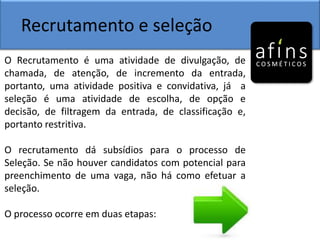 Recrutamento e seleção
O Recrutamento é uma atividade de divulgação, de
chamada, de atenção, de incremento da entrada,
portanto, uma atividade positiva e convidativa, já a
seleção é uma atividade de escolha, de opção e
decisão, de filtragem da entrada, de classificação e,
portanto restritiva.
O recrutamento dá subsídios para o processo de
Seleção. Se não houver candidatos com potencial para
preenchimento de uma vaga, não há como efetuar a
seleção.
O processo ocorre em duas etapas:
 