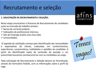 Recrutamento e seleção
1. SOLICITAÇÃO DE RECRUTAMENTO E SELEÇÃO:
Nesta etapa anunciamos o Processo de Recrutamento de candidatos
junto ao mercado de trabalho através:
 Banco de currículo próprio;
 Indicações de profissionais internos;
 Site de Emprego (Catho e/ou Fast Job);
 Universidades.
O segredo da satisfação começa pela identificação das necessidades
e expectativas do cliente, traduzidas em conhecimentos,
experiências, características, habilidades e aptidões do candidato. A
partir da identificação exata do conteúdo da posição a ser
preenchida buscamos correlacioná-los com os candidatos ao cargo.
Toda solicitação de Recrutamento e Seleção deverá ser formalizada,
através de Formulário Padrão, com as informações sobre o perfil da
vaga.
 