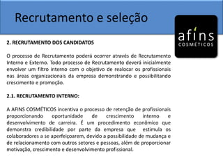 Recrutamento e seleção
2. RECRUTAMENTO DOS CANDIDATOS
O processo de Recrutamento poderá ocorrer através de Recrutamento
Interno e Externo. Todo processo de Recrutamento deverá inicialmente
envolver um filtro interno com o objetivo de realocar os profissionais
nas áreas organizacionais da empresa demonstrando e possibilitando
crescimento e promoção.
2.1. RECRUTAMENTO INTERNO:
A AFINS COSMÉTICOS incentiva o processo de retenção de profissionais
proporcionando oportunidade de crescimento interno e
desenvolvimento de carreira. É um procedimento econômico que
demonstra credibilidade por parte da empresa que estimula os
colaboradores a se aperfeiçoarem, devido a possibilidade de mudança e
de relacionamento com outros setores e pessoas, além de proporcionar
motivação, crescimento e desenvolvimento profissional.
 
