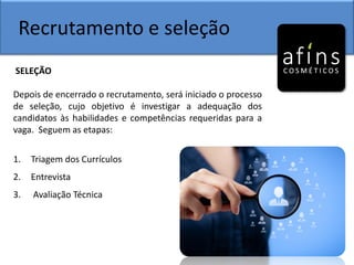 Recrutamento e seleção
SELEÇÃO
Depois de encerrado o recrutamento, será iniciado o processo
de seleção, cujo objetivo é investigar a adequação dos
candidatos às habilidades e competências requeridas para a
vaga. Seguem as etapas:
1. Triagem dos Currículos
2. Entrevista
3. Avaliação Técnica
 