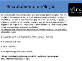 Recrutamento e seleção
Os currículos são instrumentos úteis para a obtenção de informações. Para tirar
o máximo de proveito de um currículo, convém que este seja lido também nas
entrelinhas. Porém, é recomendável que na análise de currículos possa ser
retirado o máximo de informações possíveis, que venham de encontro com as
exigências do cargo a ser selecionado, fazendo com que o selecionador ganhe
tempo no processo de busca dos candidatos.
O processo de triagem inicial dos currículos devem obedecer algumas regras
básicas tais como:
1. O local de residência do candidato: Distância Casa - Trabalho
2. A idade: 18 a 25 anos
3. Sexo: Feminino
4. Ter alguma experiência com vendas
Obs: De preferência pedir o Facebook das candidatas e verificar seu
comportamento nas redes sociais.
 