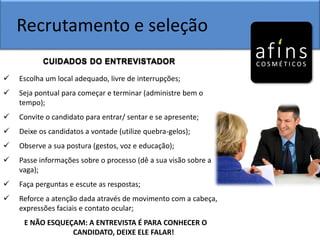 Recrutamento e seleção
CUIDADOS DO ENTREVISTADOR
 Escolha um local adequado, livre de interrupções;
 Seja pontual para começar e terminar (administre bem o
tempo);
 Convite o candidato para entrar/ sentar e se apresente;
 Deixe os candidatos a vontade (utilize quebra-gelos);
 Observe a sua postura (gestos, voz e educação);
 Passe informações sobre o processo (dê a sua visão sobre a
vaga);
 Faça perguntas e escute as respostas;
 Reforce a atenção dada através de movimento com a cabeça,
expressões faciais e contato ocular;
E NÃO ESQUEÇAM: A ENTREVISTA É PARA CONHECER O
CANDIDATO, DEIXE ELE FALAR!
 