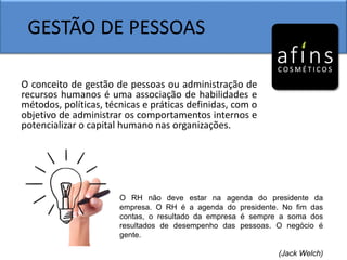 GESTÃO DE PESSOAS
O conceito de gestão de pessoas ou administração de
recursos humanos é uma associação de habilidades e
métodos, políticas, técnicas e práticas definidas, com o
objetivo de administrar os comportamentos internos e
potencializar o capital humano nas organizações.
O RH não deve estar na agenda do presidente da
empresa. O RH é a agenda do presidente. No fim das
contas, o resultado da empresa é sempre a soma dos
resultados de desempenho das pessoas. O negócio é
gente.
(Jack Welch)
 