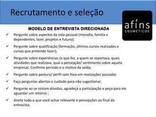 Recrutamento e seleção
MODELO DE ENTREVISTA DIRECIONADA
 Pergunte sobre aspectos da vida pessoal (moradia, família x
dependentes, lazer, projetos e futuro);
 Pergunte sobre qualificação (formação, últimos cursos realizados e
cursos que pretende fazer);
 Pergunte sobre experiências (o que fez, a quem se reportava, quais
atividades que realizava, qual a percepção/ sentimento sobre aquela
empresa). Confirme período e o motivo da saída;
 Pergunte sobre postura/ perfil com foco em realizações passadas
 Faça perguntas abertas e cuidado para não sugestionar;
 Pergunte ao se restam dúvidas, agradeça a participação e peça para ele
aguardar um retorno ;
 Anote tudo o que você achar relevante e percepções ao final da
entrevista.
 