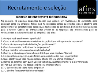 Recrutamento e seleção
MODELO DE ENTREVISTA DIRECIONADA
No entanto, há algumas perguntas básicas que podem ser reveladoras do candidato para
qualquer cargo ou empresa. Nelas, não há respostas certas ou erradas, pois o objetivo será
compreender as características pessoais, as realizações do candidato, bem como os seus planos
para o futuro. Caberá ao entrevistador avaliar se as respostas são interessantes para as
necessidades e as características da empresa. São elas:
1. Por que você escolheu essa profissão?
2. Como você avalia o seu desenvolvimento profissional até o presente momento?
3. Quais são as suas principais limitações profissionais?
4. Qual é a sua meta profissional de longo prazo?
5. O que mais lhe irrita no ambiente de trabalho?
6. Qual foi a situação profissional mais difícil que você resolveu? Como?
7. Em seu último emprego, quais foram as suas realizações mais importantes?
8. Qual objetivo que você não conseguiu atingir em seu último emprego?
9. Dentre os gerentes com quem você já trabalhou, qual foi o melhor e o pior? Por quê?
10. Por que você saiu (ou deseja sair) do seu emprego atual?
11. O que você sabe sobre nossa empresa?
12. O que lhe faz querer trabalhar conosco?
 