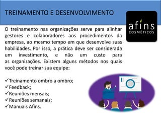 TREINAMENTO E DESENVOLVIMENTO
O treinamento nas organizações serve para alinhar
gestores e colaboradores aos procedimentos da
empresa, ao mesmo tempo em que desenvolve suas
habilidades. Por isso, a prática deve ser considerada
um investimento, e não um custo para
as organizações. Existem alguns métodos nos quais
você pode treinar sua equipe:
Treinamento ombro a ombro;
Feedback;
Reuniões mensais;
Reuniões semanais;
Manuais Afins.
 