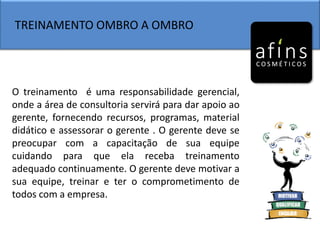 TREINAMENTO OMBRO A OMBRO
O treinamento é uma responsabilidade gerencial,
onde a área de consultoria servirá para dar apoio ao
gerente, fornecendo recursos, programas, material
didático e assessorar o gerente . O gerente deve se
preocupar com a capacitação de sua equipe
cuidando para que ela receba treinamento
adequado continuamente. O gerente deve motivar a
sua equipe, treinar e ter o comprometimento de
todos com a empresa.
 