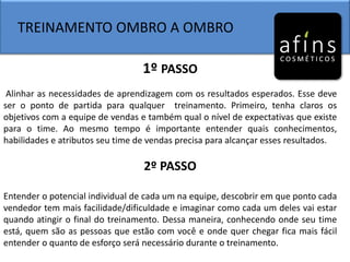 TREINAMENTO OMBRO A OMBRO
1º PASSO
Alinhar as necessidades de aprendizagem com os resultados esperados. Esse deve
ser o ponto de partida para qualquer treinamento. Primeiro, tenha claros os
objetivos com a equipe de vendas e também qual o nível de expectativas que existe
para o time. Ao mesmo tempo é importante entender quais conhecimentos,
habilidades e atributos seu time de vendas precisa para alcançar esses resultados.
2º PASSO
Entender o potencial individual de cada um na equipe, descobrir em que ponto cada
vendedor tem mais facilidade/dificuldade e imaginar como cada um deles vai estar
quando atingir o final do treinamento. Dessa maneira, conhecendo onde seu time
está, quem são as pessoas que estão com você e onde quer chegar fica mais fácil
entender o quanto de esforço será necessário durante o treinamento.
 