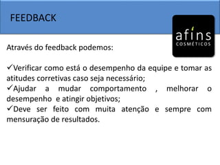 FEEDBACK
Através do feedback podemos:
Verificar como está o desempenho da equipe e tomar as
atitudes corretivas caso seja necessário;
Ajudar a mudar comportamento , melhorar o
desempenho e atingir objetivos;
Deve ser feito com muita atenção e sempre com
mensuração de resultados.
 