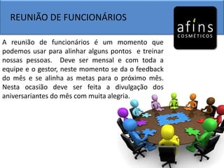 REUNIÃO DE FUNCIONÁRIOS
A reunião de funcionários é um momento que
podemos usar para alinhar alguns pontos e treinar
nossas pessoas. Deve ser mensal e com toda a
equipe e o gestor, neste momento se da o feedback
do mês e se alinha as metas para o próximo mês.
Nesta ocasião deve ser feita a divulgação dos
aniversariantes do mês com muita alegria.
 