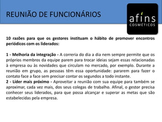 REUNIÃO DE FUNCIONÁRIOS
10 razões para que os gestores instituam o hábito de promover encontros
periódicos com os liderados:
1 - Melhoria da integração - A correria do dia a dia nem sempre permite que os
próprios membros da equipe parem para trocar ideias sejam essas relacionadas
à empresa ou às novidades que circulam no mercado, por exemplo. Durante a
reunião em grupo, as pessoas têm essa oportunidade: pararem para fazer o
contato face a face sem precisar contar os segundos a todo instante.
2 - Líder mais próximo - Aproveitar a reunião com sua equipe para também se
aproximar, cada vez mais, dos seus colegas de trabalho. Afinal, o gestor precisa
conhecer seus liderados, para que possa alcançar e superar as metas que são
estabelecidas pela empresa.
 