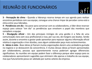 REUNIÃO DE FUNCIONÁRIOS
3 - Percepção do clima - Quando a liderança reserva tempo em sua agenda para realizar
encontros periódicos com sua equipe, consegue uma chance ímpar de perceber como está o
clima entre seus liderados.
4 - Pendências em dia - Ao parar para conversar com os colaboradores, o líder deve reservar
espaço para colocar "em dia" as pendências que envolvem o papel dos membros que
compõem a equipe.
5 - Divulgação oficial - Um dos principais inimigos de uma gestão é a falta de uma
comunicação clara com seus profissionais e isso, por sua vez, dá margens aos boatos. Sendo
assim, durante o encontro o gestor pode aproveitar para repassar alguma informação oficial
relativa à organização e tirar dúvidas, caso algum colaborador peça mais esclarecimentos.
6 - Ideias à vista - Boas ideias já fizeram muitas organizações darem uma verdadeira guinada
no negócio e se destacarem da concorrência. E muitas dessas ideias já foram apresentadas
por colaboradores, pessoas que aparentemente nunca poderiam agregar diferenciais
significativos. As reuniões em equipe podem fazer a diferença porque abre espaço para os
colaboradores apresentarem sugestões que otimizem não apenas o trabalho da sua equipe,
mas que futuramente possa ser adotada por outros setores da empresa.
 