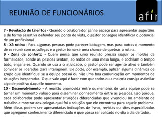 REUNIÃO DE FUNCIONÁRIOS
7 - Revelação de talentos - Quando o colaborador ganha espaço para apresentar sugestões
e de forma assertiva defender seu ponto de vista, o gestor consegue identificar o potencial
de um profissional .
8 - Xô rotina - Para algumas pessoas pode parecer bobagem, mas para outras o momento
de se reunir com os colegas e o gestor torna-se uma chance de quebrar a rotina.
9 - Zona de conforto - Quem pensa que uma reunião precisa seguir os moldes da
formalidade, aonde as pessoas sentam, ao redor de uma mesa longa, e cochilam o tempo
todo, engana-se. Quando se usa a criatividade, o gestor pode ser agente ativo e também
convidar os liderados para interagirem. Ele pode, por exemplo, aplicar alguma dinâmica de
grupo que identifique se a equipe possui ou não uma boa comunicação em momentos de
situações inesperadas. O que vale aqui é fazer com que todos ou a maioria consiga assimilar
algo de positivo daquele momento.
10 - Desenvolvimento - A reunião promovida entre os membros de uma equipe pode se
tornar um momento valioso para disseminar conhecimento entre as pessoas. Isso porque,
cada colaborador pode apresentar situações diferenciadas que vivenciou no ambiente de
trabalho e mostrar aos colegas qual foi a solução que ele encontrou para aquele problema.
Além disso, podem ser apresentadas indicações de livros, revistas ou sites especializados
que agreguem conhecimento diferenciado e que possa ser aplicado no dia a dia de todos.
 