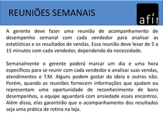 REUNIÕES SEMANAIS
A gerente deve fazer uma reunião de acompanhamento de
desempenho semanal com cada vendedor para analisar as
estatísticas e os resultados de vendas. Essa reunião deve levar de 5 a
15 minutos com cada vendedor, dependendo da necessidade.
Semanalmente o gerente poderá marcar um dia e uma hora
específicos para se reunir com cada vendedor e analisar suas vendas,
atendimentos e T.M. Alguns podem gostar da ideia e outros não.
Porém, quando as reuniões fornecem informações que ajudam ou
representam uma oportunidade de reconhecimento de bons
desempenhos, a equipe aguardará com ansiedade esses encontros.
Além disso, elas garantirão que o acompanhamento dos resultados
seja uma prática de rotina na loja.
 