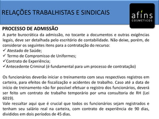RELAÇÕES TRABALHISTAS E SINDICAIS
PROCESSO DE ADMISSÃO
A parte burocrática da admissão, no tocante a documentos e outras exigências
legais, deve ser detalhada pelo escritório de contabilidade. Não deixe, porém, de
considerar os seguintes itens para a contratação do recurso:
 Atestado de Saúde;
 Termo de Compromisso de Uniformes;
Contrato de Experiência;
Antecedente Criminal (é fundamental para um processo de contratação)
Os funcionários deverão iniciar o treinamento com seus respectivos registros em
carteira, para efeitos de fiscalização e acidentes de trabalho. Caso até a data de
início de treinamento não for possível efetuar o registro dos funcionários, deverá
ser feito um contrato de trabalho temporário por uma consultoria de RH (Lei
6019).
Vale ressaltar aqui que é crucial que todos os funcionários sejam registrados e
tenham seu salário real na carteira, com contrato de experiência de 90 dias,
divididos em dois períodos de 45 dias.
 