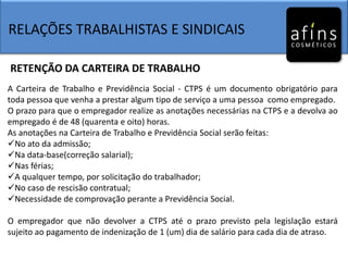 RELAÇÕES TRABALHISTAS E SINDICAIS
RETENÇÃO DA CARTEIRA DE TRABALHO
A Carteira de Trabalho e Previdência Social - CTPS é um documento obrigatório para
toda pessoa que venha a prestar algum tipo de serviço a uma pessoa como empregado.
O prazo para que o empregador realize as anotações necessárias na CTPS e a devolva ao
empregado é de 48 (quarenta e oito) horas.
As anotações na Carteira de Trabalho e Previdência Social serão feitas:
No ato da admissão;
Na data-base(correção salarial);
Nas férias;
A qualquer tempo, por solicitação do trabalhador;
No caso de rescisão contratual;
Necessidade de comprovação perante a Previdência Social.
O empregador que não devolver a CTPS até o prazo previsto pela legislação estará
sujeito ao pagamento de indenização de 1 (um) dia de salário para cada dia de atraso.
 