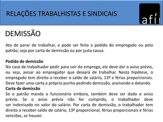 RELAÇÕES TRABALHISTAS E SINDICAIS
Ato de parar de trabalhar, e pode ser feito a pedido do empregado ou pelo
patrão, seja por carta de demissão ou por justa causa.
Pedido de demissão
No caso de trabalhador pedir para sair do emprego, ele deve dar o aviso prévio,
ou seja, avisar ao empregador que deixará de trabalhar. Nesta hipótese, o
empregado tem direito a receber o saldo de salário, 13º e férias proporcionais.
Deve fazer uma carta a próprio punho pedindo demissão, assinando e datando.
Carta de demissão
Se o patrão manda o funcionário embora, também deve ser dado o aviso
prévio. Se o aviso prévio não for cumprido, o trabalhador deve
ser indenizado no valor do salário. Por carta de demissão, o trabalhador tem
direito a receber saldo de salário, 13º proporcional, férias proporcionais e férias
vencidas, se houver.
DEMISSÃO
 