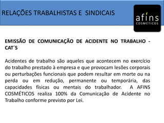 RELAÇÕES TRABALHISTAS E SINDICAIS
EMISSÃO DE COMUNICAÇÃO DE ACIDENTE NO TRABALHO -
CAT´S
Acidentes de trabalho são aqueles que acontecem no exercício
do trabalho prestado à empresa e que provocam lesões corporais
ou perturbações funcionais que podem resultar em morte ou na
perda ou em redução, permanente ou temporária, das
capacidades físicas ou mentais do trabalhador. A AFINS
COSMÉTICOS realiza 100% da Comunicação de Acidente no
Trabalho conforme previsto por Lei.
 