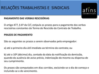 RELAÇÕES TRABALHISTAS E SINDICAIS
PAGAMENTO DAS VERBAS RESCISÓRIAS
O artigo 477, § 6º da CLT, estipula os prazos para o pagamento das verbas
rescisórias constantes do Termo de Rescisão do Contrato de Trabalho.
PRAZOS DE PAGAMENTO
São os seguintes os prazos a serem observados pelo empregador:
a) até o primeiro dia útil imediato ao término do contrato; ou
b) até o 10º (décimo) dia, contado da data da notificação da demissão,
quando da ausência de aviso prévio, indenização do mesmo ou dispensa de
seu cumprimento.
Os prazos são computados em dias corridos, excluindo-se o dia do começo e
incluindo-se o do vencimento.
 