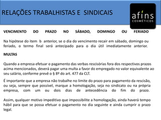 RELAÇÕES TRABALHISTAS E SINDICAIS
VENCIMENTO DO PRAZO NO SÁBADO, DOMINGO OU FERIADO
Na hipótese do item b anterior, se o dia do vencimento recair em sábado, domingo ou
feriado, o termo final será antecipado para o dia útil imediatamente anterior.
MULTAS
Quando a empresa efetuar o pagamento das verbas rescisórias fora dos respectivos prazos
acima mencionados, deverá pagar uma multa a favor do empregado no valor equivalente ao
seu salário, conforme prevê o § 8º do art. 477 da CLT.
É importante que a empresa não trabalhe no limite do prazo para pagamento da rescisão,
ou seja, sempre que possível, marque a homologação, seja no sindicato ou na própria
empresa, com um ou dois dias de antecedência do fim do prazo.
Assim, qualquer motivo impeditivo que impossibilite a homologação, ainda haverá tempo
hábil para que se possa efetuar o pagamento no dia seguinte e ainda cumprir o prazo
legal.
 