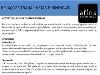 RELAÇÕES TRABALHISTAS E SINDICAIS
ADVERTÊNCIA E SUSPENSÃO DISCIPLINAR
Para se manter a ordem e a disciplina no ambiente de trabalho, o empregador possui a
faculdade de aplicar determinadas penalidades, mas dentro de um senso justo e moderado,
uma vez que a CLT protege o trabalhador contra as arbitrariedades que ocorrer por parte do
empregador.
CONCEITOS
Advertência
A advertência é um aviso ao empregado para que ele tome conhecimento do seu
comportamento ilícito e das implicações que podem advir em caso de reincidência.
Ele estará tomando ciência que seu contrato de trabalho poderá até ser rescindido por justa
causa se não houver uma reiteração do seu comportamento.
Suspensão
A suspensão visa disciplinar, resgatar o comportamento do empregado conforme as
exigências da empresa. Ela pode ocorrer após advertências ou até mesmo logo após o
cometimento de uma falta. Esta falta terá que ser bastante grave, pois haverá prejuízo ao
empregado e ao empregador.
 