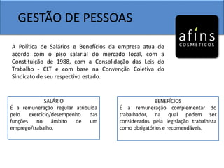 GESTÃO DE PESSOAS
A Política de Salários e Benefícios da empresa atua de
acordo com o piso salarial do mercado local, com a
Constituição de 1988, com a Consolidação das Leis do
Trabalho - CLT e com base na Convenção Coletiva do
Sindicato de seu respectivo estado.
SALÁRIO
É a remuneração regular atribuída
pelo exercício/desempenho das
funções no âmbito de um
emprego/trabalho.
BENEFÍCIOS
É a remuneração complementar do
trabalhador, na qual podem ser
considerados pela legislação trabalhista
como obrigatórios e recomendáveis.
 
