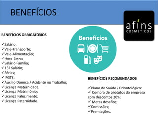 BENEFÍCIOS
BENEFÍCIOS OBRIGATÓRIOS
Salário;
Vale-Transporte;
Vale-Alimentação;
Hora-Extra;
Salário Família;
13º Salário;
Férias;
 FGTS;
Auxílio Doença / Acidente no Trabalho;
Licença Maternidade;
Licença Matrimônio;
Licença Falecimento;
Licença Paternidade.
BENEFÍCIOS RECOMENDADOS
Plano de Saúde / Odontológico;
 Compra de produtos da empresa
com descontos 20%;
 Metas desafios;
Comissões;
Premiações.
 