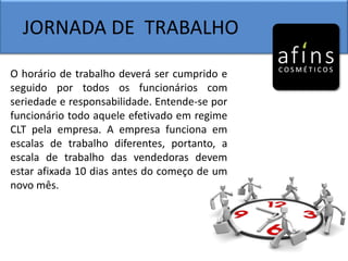 JORNADA DE TRABALHO
O horário de trabalho deverá ser cumprido e
seguido por todos os funcionários com
seriedade e responsabilidade. Entende-se por
funcionário todo aquele efetivado em regime
CLT pela empresa. A empresa funciona em
escalas de trabalho diferentes, portanto, a
escala de trabalho das vendedoras devem
estar afixada 10 dias antes do começo de um
novo mês.
 