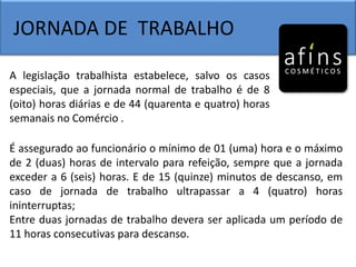 JORNADA DE TRABALHO
A legislação trabalhista estabelece, salvo os casos
especiais, que a jornada normal de trabalho é de 8
(oito) horas diárias e de 44 (quarenta e quatro) horas
semanais no Comércio .
É assegurado ao funcionário o mínimo de 01 (uma) hora e o máximo
de 2 (duas) horas de intervalo para refeição, sempre que a jornada
exceder a 6 (seis) horas. E de 15 (quinze) minutos de descanso, em
caso de jornada de trabalho ultrapassar a 4 (quatro) horas
ininterruptas;
Entre duas jornadas de trabalho devera ser aplicada um período de
11 horas consecutivas para descanso.
 