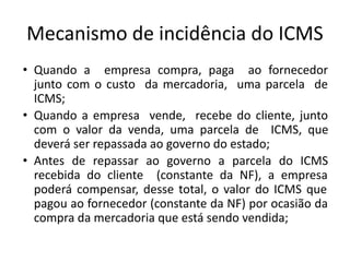 Mecanismo de incidência do ICMS
• Quando a empresa compra, paga ao fornecedor
junto com o custo da mercadoria, uma parcela de
ICMS;
• Quando a empresa vende, recebe do cliente, junto
com o valor da venda, uma parcela de ICMS, que
deverá ser repassada ao governo do estado;
• Antes de repassar ao governo a parcela do ICMS
recebida do cliente (constante da NF), a empresa
poderá compensar, desse total, o valor do ICMS que
pagou ao fornecedor (constante da NF) por ocasião da
compra da mercadoria que está sendo vendida;
 
