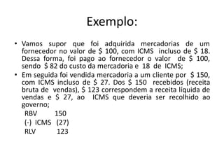 Exemplo:
• Vamos supor que foi adquirida mercadorias de um
fornecedor no valor de $ 100, com ICMS incluso de $ 18.
Dessa forma, foi pago ao fornecedor o valor de $ 100,
sendo $ 82 do custo da mercadoria e 18 de ICMS;
• Em seguida foi vendida mercadoria a um cliente por $ 150,
com ICMS incluso de $ 27. Dos $ 150 recebidos (receita
bruta de vendas), $ 123 correspondem a receita líquida de
vendas e $ 27, ao ICMS que deveria ser recolhido ao
governo;
RBV 150
(-) ICMS (27)
RLV 123
 