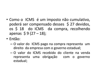• Como o ICMS é um imposto não cumulativo,
poderá ser compensado desses $ 27 devidos,
os $ 18 do ICMS da compra, recolhendo
apenas $ 9 (27 – 18);
• Então:
– O valor do ICMS pago na compra representa um
direito da empresa com o governo estadual;
– O valor do ICMS recebido do cliente na venda
representa uma obrigação com o governo
estadual;
 