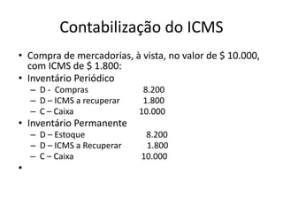 Contabilização do ICMS
• Compra de mercadorias, à vista, no valor de $ 10.000,
com ICMS de $ 1.800:
• Inventário Periódico
– D - Compras 8.200
– D – ICMS a recuperar 1.800
– C – Caixa 10.000
• Inventário Permanente
– D – Estoque 8.200
– D – ICMS a Recuperar 1.800
– C – Caixa 10.000
•
 