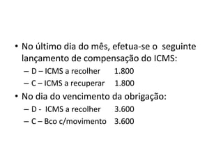 • No último dia do mês, efetua-se o seguinte
lançamento de compensação do ICMS:
– D – ICMS a recolher 1.800
– C – ICMS a recuperar 1.800
• No dia do vencimento da obrigação:
– D - ICMS a recolher 3.600
– C – Bco c/movimento 3.600
 