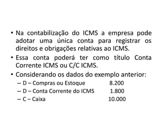• Na contabilização do ICMS a empresa pode
adotar uma única conta para registrar os
direitos e obrigações relativas ao ICMS.
• Essa conta poderá ter como título Conta
Corrente ICMS ou C/C ICMS.
• Considerando os dados do exemplo anterior:
– D – Compras ou Estoque 8.200
– D – Conta Corrente do ICMS 1.800
– C – Caixa 10.000
 