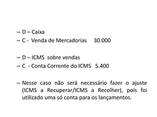– D – Caixa
– C - Venda de Mercadorias 30.000
– D – ICMS sobre vendas
– C - Conta Corrente do ICMS 5.400
– Nesse caso não será necessário fazer o ajuste
(ICMS a Recuperar/ICMS a Recolher), pois foi
utilizado uma só conta para os lançamentos.
 