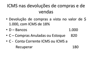 ICMS nas devoluções de compras e de
vendas
• Devolução de compras a vista no valor de $
1.000, com ICMS de 18%
• D – Bancos 1.000
• C – Compras Anuladas ou Estoque 820
• C - Conta Corrente ICMS ou ICMS a
Recuperar 180
 