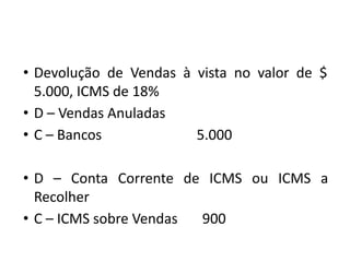 • Devolução de Vendas à vista no valor de $
5.000, ICMS de 18%
• D – Vendas Anuladas
• C – Bancos 5.000
• D – Conta Corrente de ICMS ou ICMS a
Recolher
• C – ICMS sobre Vendas 900
 