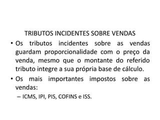 TRIBUTOS INCIDENTES SOBRE VENDAS
• Os tributos incidentes sobre as vendas
guardam proporcionalidade com o preço da
venda, mesmo que o montante do referido
tributo integre a sua própria base de cálculo.
• Os mais importantes impostos sobre as
vendas:
– ICMS, IPI, PIS, COFINS e ISS.
 