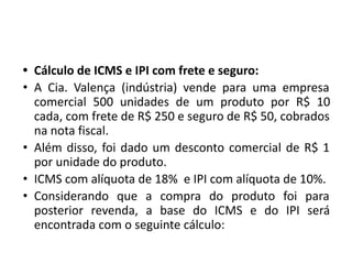 • Cálculo de ICMS e IPI com frete e seguro:
• A Cia. Valença (indústria) vende para uma empresa
comercial 500 unidades de um produto por R$ 10
cada, com frete de R$ 250 e seguro de R$ 50, cobrados
na nota fiscal.
• Além disso, foi dado um desconto comercial de R$ 1
por unidade do produto.
• ICMS com alíquota de 18% e IPI com alíquota de 10%.
• Considerando que a compra do produto foi para
posterior revenda, a base do ICMS e do IPI será
encontrada com o seguinte cálculo:
 