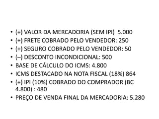 • (+) VALOR DA MERCADORIA (SEM IPI) 5.000
• (+) FRETE COBRADO PELO VENDEDOR: 250
• (+) SEGURO COBRADO PELO VENDEDOR: 50
• (–) DESCONTO INCONDICIONAL: 500
• BASE DE CÁLCULO DO ICMS: 4.800
• ICMS DESTACADO NA NOTA FISCAL (18%) 864
• (+) IPI (10%) COBRADO DO COMPRADOR (BC
4.800) : 480
• PREÇO DE VENDA FINAL DA MERCADORIA: 5.280
 