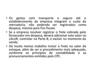 • Os gastos com transporte e seguro até o
estabelecimento da empresa integram o custo da
mercadoria, não podendo ser registrados como
despesa, mesmo para fins fiscais.
• Se a empresa resolver registrar o frete cobrado pelo
fornecedor em despesa, deverá adicionar este valor no
LALUR, controlar na Parte B, e excluir no momento da
venda.
• Dá muito menos trabalho incluir o frete no valor do
estoque, além de ser o procedimento mais adequado,
conforme os princípios de contabilidade e os
pronunciamentos emitidos pelo CPC.
 