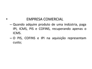 • EMPRESA COMERCIAL
– Quando adquire produto de uma indústria, paga
IPI, ICMS, PIS e COFINS, recuperando apenas o
ICMS.
– O PIS, COFINS e IPI na aquisição representam
custo;
 