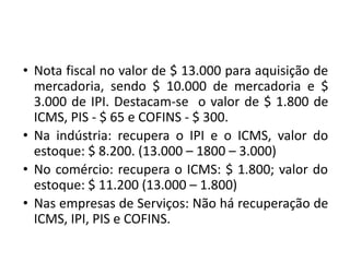 • Nota fiscal no valor de $ 13.000 para aquisição de
mercadoria, sendo $ 10.000 de mercadoria e $
3.000 de IPI. Destacam-se o valor de $ 1.800 de
ICMS, PIS - $ 65 e COFINS - $ 300.
• Na indústria: recupera o IPI e o ICMS, valor do
estoque: $ 8.200. (13.000 – 1800 – 3.000)
• No comércio: recupera o ICMS: $ 1.800; valor do
estoque: $ 11.200 (13.000 – 1.800)
• Nas empresas de Serviços: Não há recuperação de
ICMS, IPI, PIS e COFINS.
 
