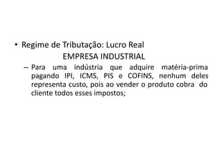 • Regime de Tributação: Lucro Real
EMPRESA INDUSTRIAL
– Para uma indústria que adquire matéria-prima
pagando IPI, ICMS, PIS e COFINS, nenhum deles
representa custo, pois ao vender o produto cobra do
cliente todos esses impostos;
 