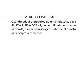 • EMPRESA COMERCIAL
– Quando adquire produtos de uma indústria, paga
IPI, ICMS, PIS e COFINS, como o IPI não é cobrado
na venda, não há recuperação. Então o IPI é custo
para empresa comercial.
 