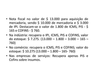 • Nota fiscal no valor de $ 13.000 para aquisição de
mercadoria, sendo $ 10.000 de mercadoria e $ 3.000
de IPI. Destacam-se o valor de 1.800 de ICMS, PIS - $
165 e COFINS - $ 760.
• Na indústria: recupera o IPI, ICMS, PIS e COFINS, valor
do estoque: $ 7.275. (13.000 – 1.800 – 3.000 – 165 –
760)
• No comércio: recupera o ICMS, PIS e COFINS; valor do
estoque: $ 10.275 (13.000 – 1.800 – 165- 760)
• Nas empresas de serviços: Recupera apenas PIS e
Cofins sobre insumos.
 