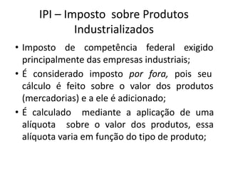 IPI – Imposto sobre Produtos
Industrializados
• Imposto de competência federal exigido
principalmente das empresas industriais;
• É considerado imposto por fora, pois seu
cálculo é feito sobre o valor dos produtos
(mercadorias) e a ele é adicionado;
• É calculado mediante a aplicação de uma
alíquota sobre o valor dos produtos, essa
alíquota varia em função do tipo de produto;
 